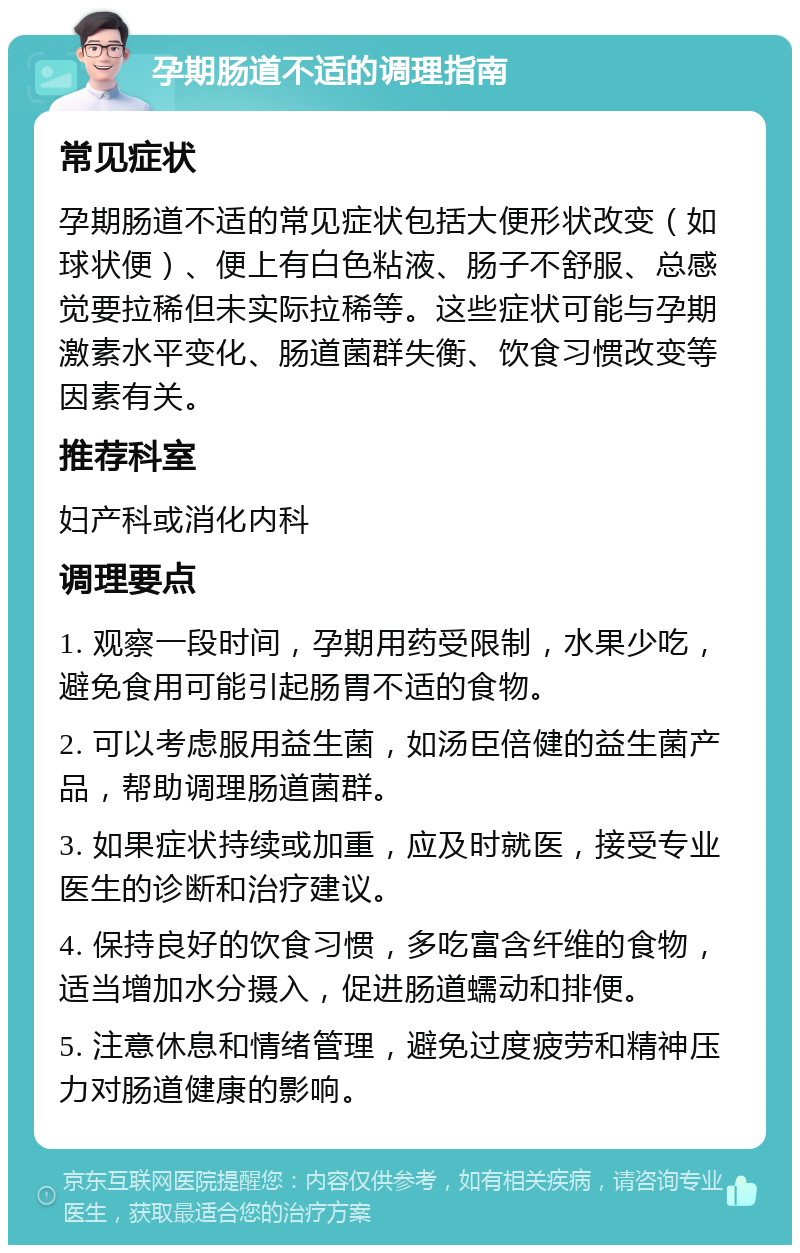 孕期肠道不适的调理指南 常见症状 孕期肠道不适的常见症状包括大便形状改变（如球状便）、便上有白色粘液、肠子不舒服、总感觉要拉稀但未实际拉稀等。这些症状可能与孕期激素水平变化、肠道菌群失衡、饮食习惯改变等因素有关。 推荐科室 妇产科或消化内科 调理要点 1. 观察一段时间，孕期用药受限制，水果少吃，避免食用可能引起肠胃不适的食物。 2. 可以考虑服用益生菌，如汤臣倍健的益生菌产品，帮助调理肠道菌群。 3. 如果症状持续或加重，应及时就医，接受专业医生的诊断和治疗建议。 4. 保持良好的饮食习惯，多吃富含纤维的食物，适当增加水分摄入，促进肠道蠕动和排便。 5. 注意休息和情绪管理，避免过度疲劳和精神压力对肠道健康的影响。