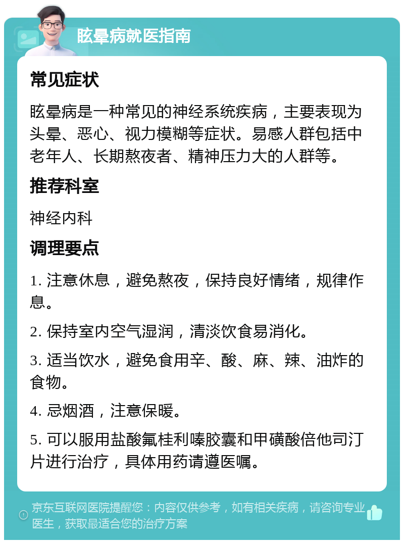 眩晕病就医指南 常见症状 眩晕病是一种常见的神经系统疾病，主要表现为头晕、恶心、视力模糊等症状。易感人群包括中老年人、长期熬夜者、精神压力大的人群等。 推荐科室 神经内科 调理要点 1. 注意休息，避免熬夜，保持良好情绪，规律作息。 2. 保持室内空气湿润，清淡饮食易消化。 3. 适当饮水，避免食用辛、酸、麻、辣、油炸的食物。 4. 忌烟酒，注意保暖。 5. 可以服用盐酸氟桂利嗪胶囊和甲磺酸倍他司汀片进行治疗，具体用药请遵医嘱。