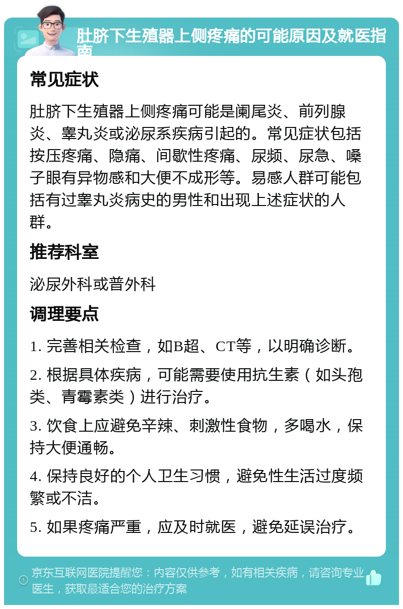 肚脐下生殖器上侧疼痛的可能原因及就医指南 常见症状 肚脐下生殖器上侧疼痛可能是阑尾炎、前列腺炎、睾丸炎或泌尿系疾病引起的。常见症状包括按压疼痛、隐痛、间歇性疼痛、尿频、尿急、嗓子眼有异物感和大便不成形等。易感人群可能包括有过睾丸炎病史的男性和出现上述症状的人群。 推荐科室 泌尿外科或普外科 调理要点 1. 完善相关检查，如B超、CT等，以明确诊断。 2. 根据具体疾病，可能需要使用抗生素（如头孢类、青霉素类）进行治疗。 3. 饮食上应避免辛辣、刺激性食物，多喝水，保持大便通畅。 4. 保持良好的个人卫生习惯，避免性生活过度频繁或不洁。 5. 如果疼痛严重，应及时就医，避免延误治疗。