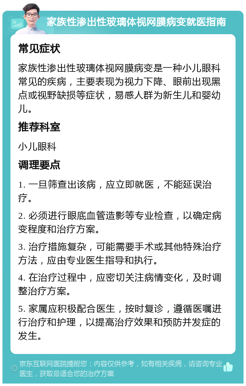 家族性渗出性玻璃体视网膜病变就医指南 常见症状 家族性渗出性玻璃体视网膜病变是一种小儿眼科常见的疾病，主要表现为视力下降、眼前出现黑点或视野缺损等症状，易感人群为新生儿和婴幼儿。 推荐科室 小儿眼科 调理要点 1. 一旦筛查出该病，应立即就医，不能延误治疗。 2. 必须进行眼底血管造影等专业检查，以确定病变程度和治疗方案。 3. 治疗措施复杂，可能需要手术或其他特殊治疗方法，应由专业医生指导和执行。 4. 在治疗过程中，应密切关注病情变化，及时调整治疗方案。 5. 家属应积极配合医生，按时复诊，遵循医嘱进行治疗和护理，以提高治疗效果和预防并发症的发生。