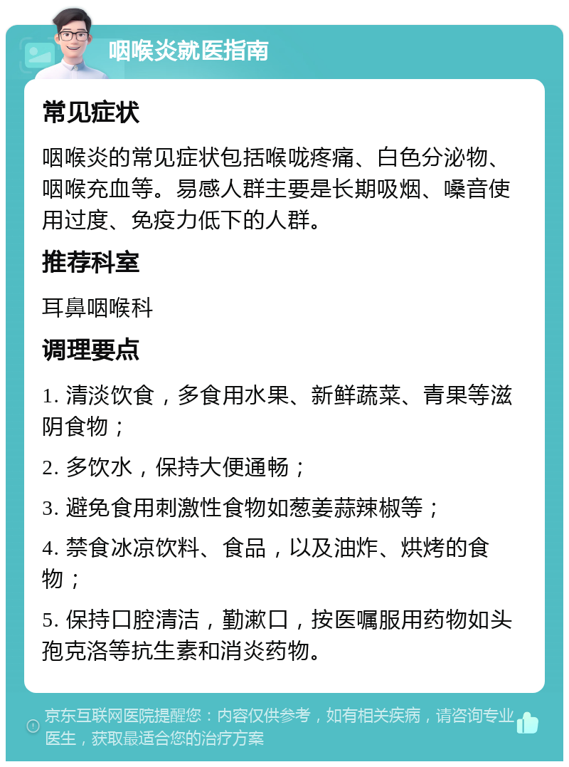 咽喉炎就医指南 常见症状 咽喉炎的常见症状包括喉咙疼痛、白色分泌物、咽喉充血等。易感人群主要是长期吸烟、嗓音使用过度、免疫力低下的人群。 推荐科室 耳鼻咽喉科 调理要点 1. 清淡饮食，多食用水果、新鲜蔬菜、青果等滋阴食物； 2. 多饮水，保持大便通畅； 3. 避免食用刺激性食物如葱姜蒜辣椒等； 4. 禁食冰凉饮料、食品，以及油炸、烘烤的食物； 5. 保持口腔清洁，勤漱口，按医嘱服用药物如头孢克洛等抗生素和消炎药物。