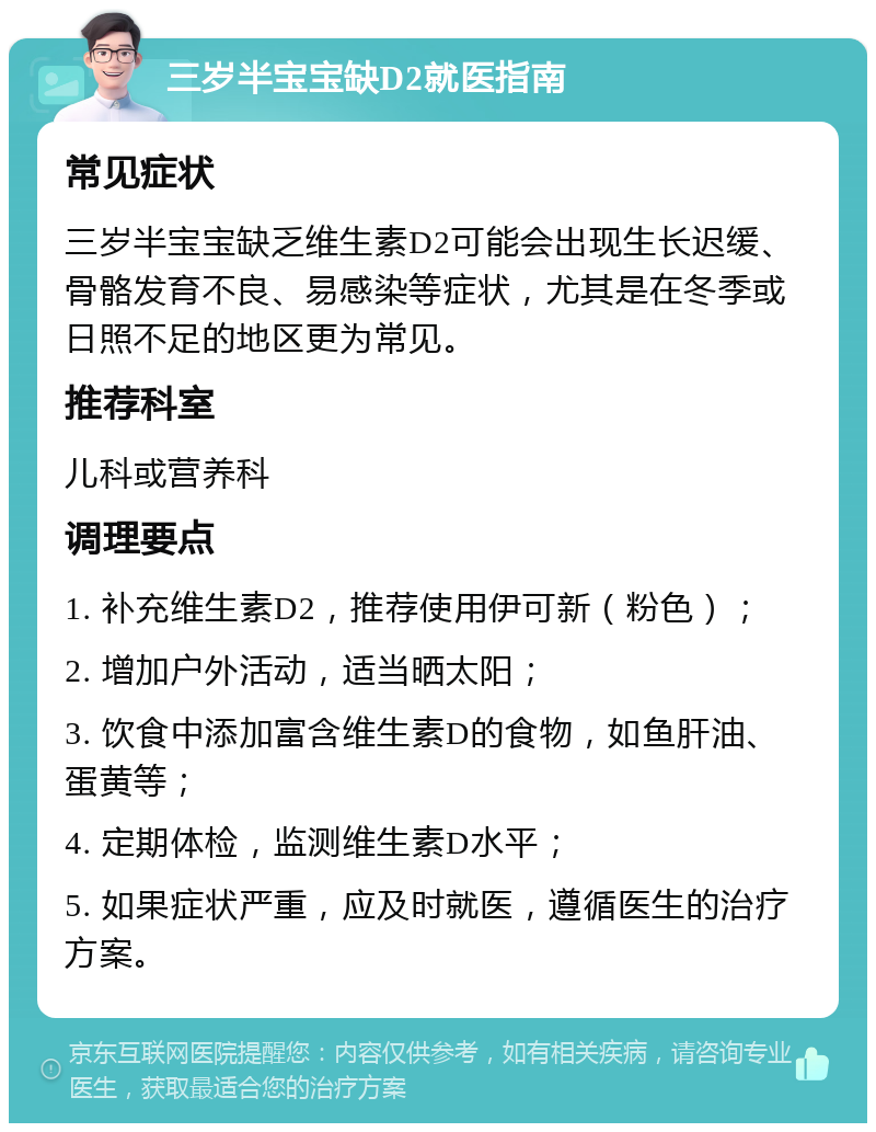 三岁半宝宝缺D2就医指南 常见症状 三岁半宝宝缺乏维生素D2可能会出现生长迟缓、骨骼发育不良、易感染等症状，尤其是在冬季或日照不足的地区更为常见。 推荐科室 儿科或营养科 调理要点 1. 补充维生素D2，推荐使用伊可新（粉色）； 2. 增加户外活动，适当晒太阳； 3. 饮食中添加富含维生素D的食物，如鱼肝油、蛋黄等； 4. 定期体检，监测维生素D水平； 5. 如果症状严重，应及时就医，遵循医生的治疗方案。