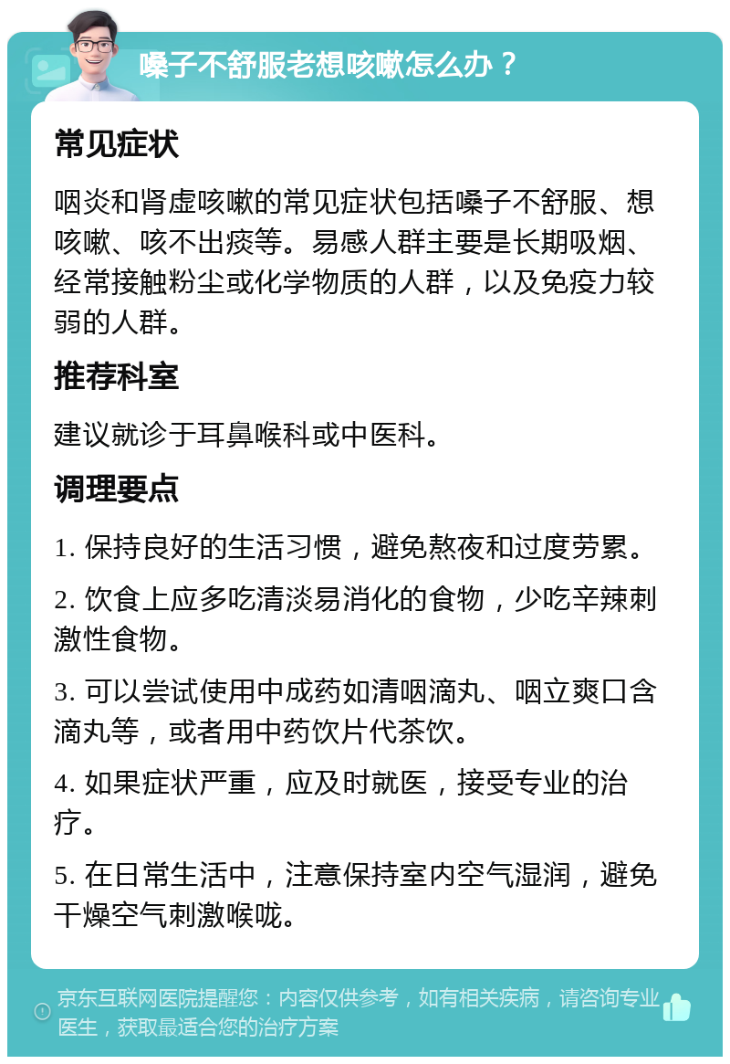 嗓子不舒服老想咳嗽怎么办？ 常见症状 咽炎和肾虚咳嗽的常见症状包括嗓子不舒服、想咳嗽、咳不出痰等。易感人群主要是长期吸烟、经常接触粉尘或化学物质的人群，以及免疫力较弱的人群。 推荐科室 建议就诊于耳鼻喉科或中医科。 调理要点 1. 保持良好的生活习惯，避免熬夜和过度劳累。 2. 饮食上应多吃清淡易消化的食物，少吃辛辣刺激性食物。 3. 可以尝试使用中成药如清咽滴丸、咽立爽口含滴丸等，或者用中药饮片代茶饮。 4. 如果症状严重，应及时就医，接受专业的治疗。 5. 在日常生活中，注意保持室内空气湿润，避免干燥空气刺激喉咙。