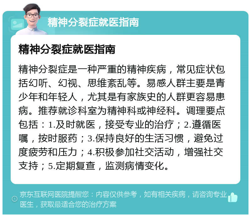 精神分裂症就医指南 精神分裂症就医指南 精神分裂症是一种严重的精神疾病，常见症状包括幻听、幻视、思维紊乱等。易感人群主要是青少年和年轻人，尤其是有家族史的人群更容易患病。推荐就诊科室为精神科或神经科。调理要点包括：1.及时就医，接受专业的治疗；2.遵循医嘱，按时服药；3.保持良好的生活习惯，避免过度疲劳和压力；4.积极参加社交活动，增强社交支持；5.定期复查，监测病情变化。