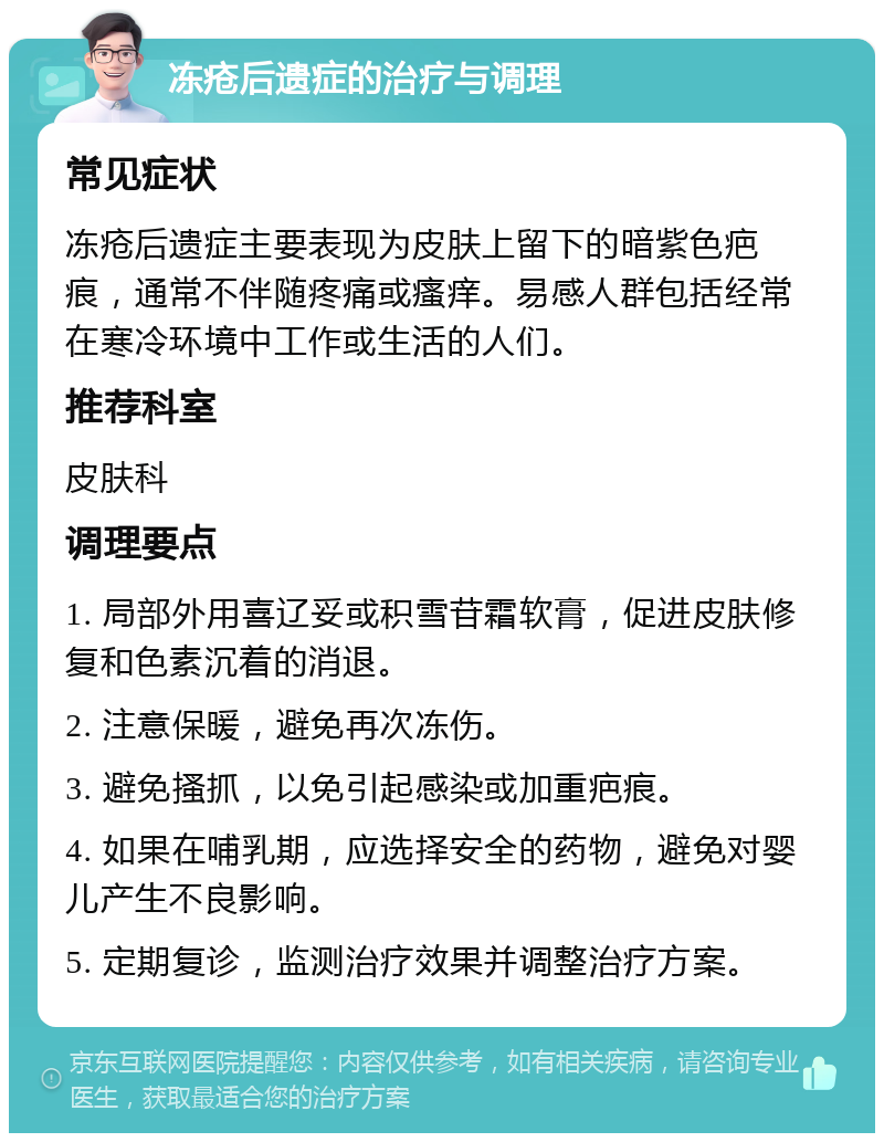 冻疮后遗症的治疗与调理 常见症状 冻疮后遗症主要表现为皮肤上留下的暗紫色疤痕，通常不伴随疼痛或瘙痒。易感人群包括经常在寒冷环境中工作或生活的人们。 推荐科室 皮肤科 调理要点 1. 局部外用喜辽妥或积雪苷霜软膏，促进皮肤修复和色素沉着的消退。 2. 注意保暖，避免再次冻伤。 3. 避免搔抓，以免引起感染或加重疤痕。 4. 如果在哺乳期，应选择安全的药物，避免对婴儿产生不良影响。 5. 定期复诊，监测治疗效果并调整治疗方案。