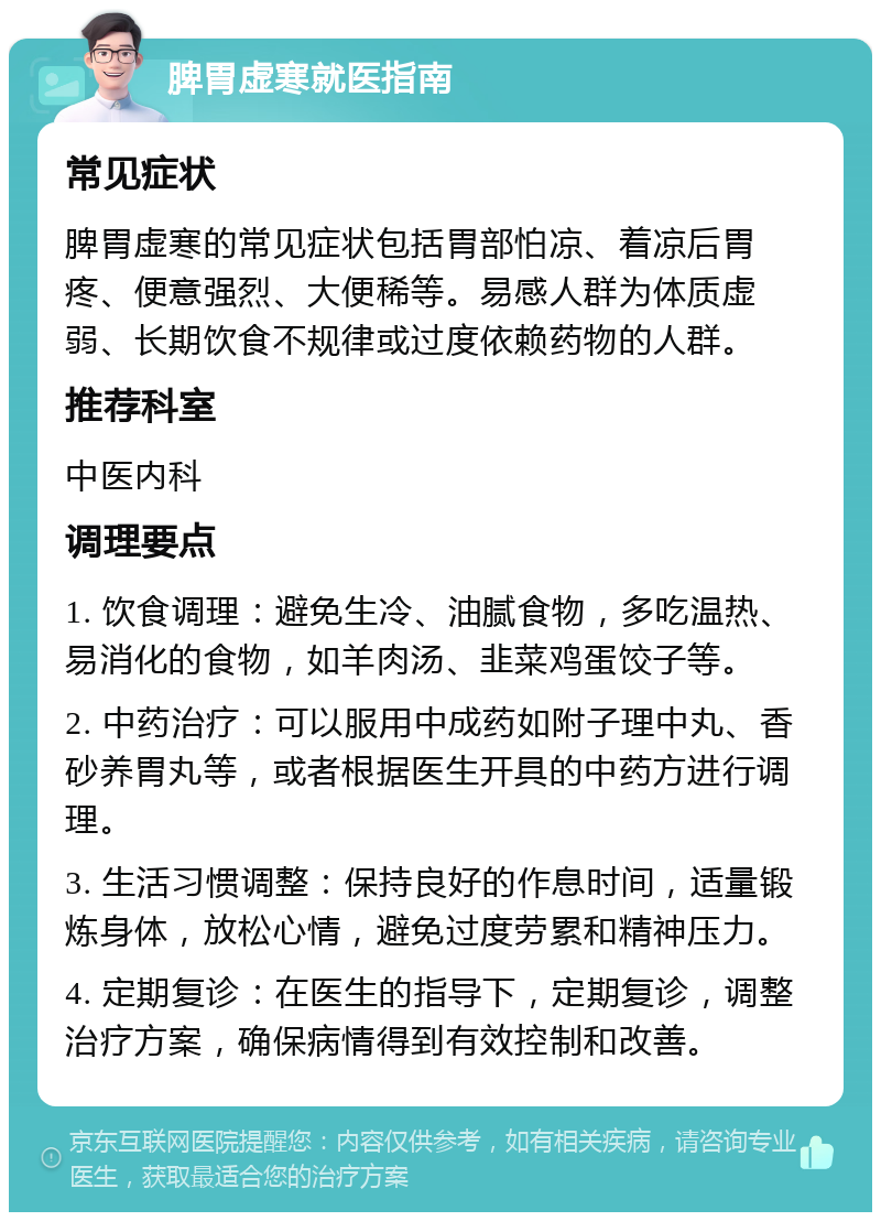 脾胃虚寒就医指南 常见症状 脾胃虚寒的常见症状包括胃部怕凉、着凉后胃疼、便意强烈、大便稀等。易感人群为体质虚弱、长期饮食不规律或过度依赖药物的人群。 推荐科室 中医内科 调理要点 1. 饮食调理：避免生冷、油腻食物，多吃温热、易消化的食物，如羊肉汤、韭菜鸡蛋饺子等。 2. 中药治疗：可以服用中成药如附子理中丸、香砂养胃丸等，或者根据医生开具的中药方进行调理。 3. 生活习惯调整：保持良好的作息时间，适量锻炼身体，放松心情，避免过度劳累和精神压力。 4. 定期复诊：在医生的指导下，定期复诊，调整治疗方案，确保病情得到有效控制和改善。