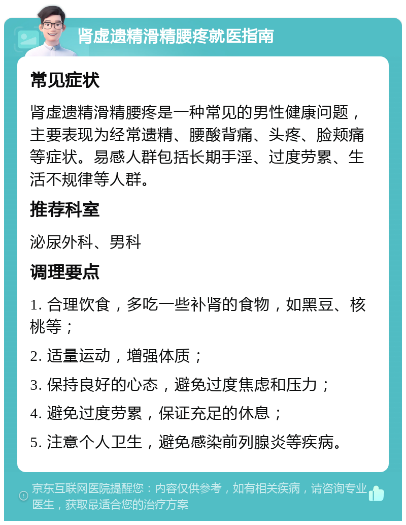 肾虚遗精滑精腰疼就医指南 常见症状 肾虚遗精滑精腰疼是一种常见的男性健康问题，主要表现为经常遗精、腰酸背痛、头疼、脸颊痛等症状。易感人群包括长期手淫、过度劳累、生活不规律等人群。 推荐科室 泌尿外科、男科 调理要点 1. 合理饮食，多吃一些补肾的食物，如黑豆、核桃等； 2. 适量运动，增强体质； 3. 保持良好的心态，避免过度焦虑和压力； 4. 避免过度劳累，保证充足的休息； 5. 注意个人卫生，避免感染前列腺炎等疾病。