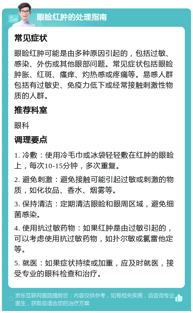 眼睑红肿的处理指南 常见症状 眼睑红肿可能是由多种原因引起的，包括过敏、感染、外伤或其他眼部问题。常见症状包括眼睑肿胀、红斑、瘙痒、灼热感或疼痛等。易感人群包括有过敏史、免疫力低下或经常接触刺激性物质的人群。 推荐科室 眼科 调理要点 1. 冷敷：使用冷毛巾或冰袋轻轻敷在红肿的眼睑上，每次10-15分钟，多次重复。 2. 避免刺激：避免接触可能引起过敏或刺激的物质，如化妆品、香水、烟雾等。 3. 保持清洁：定期清洁眼睑和眼周区域，避免细菌感染。 4. 使用抗过敏药物：如果红肿是由过敏引起的，可以考虑使用抗过敏药物，如扑尔敏或氯雷他定等。 5. 就医：如果症状持续或加重，应及时就医，接受专业的眼科检查和治疗。