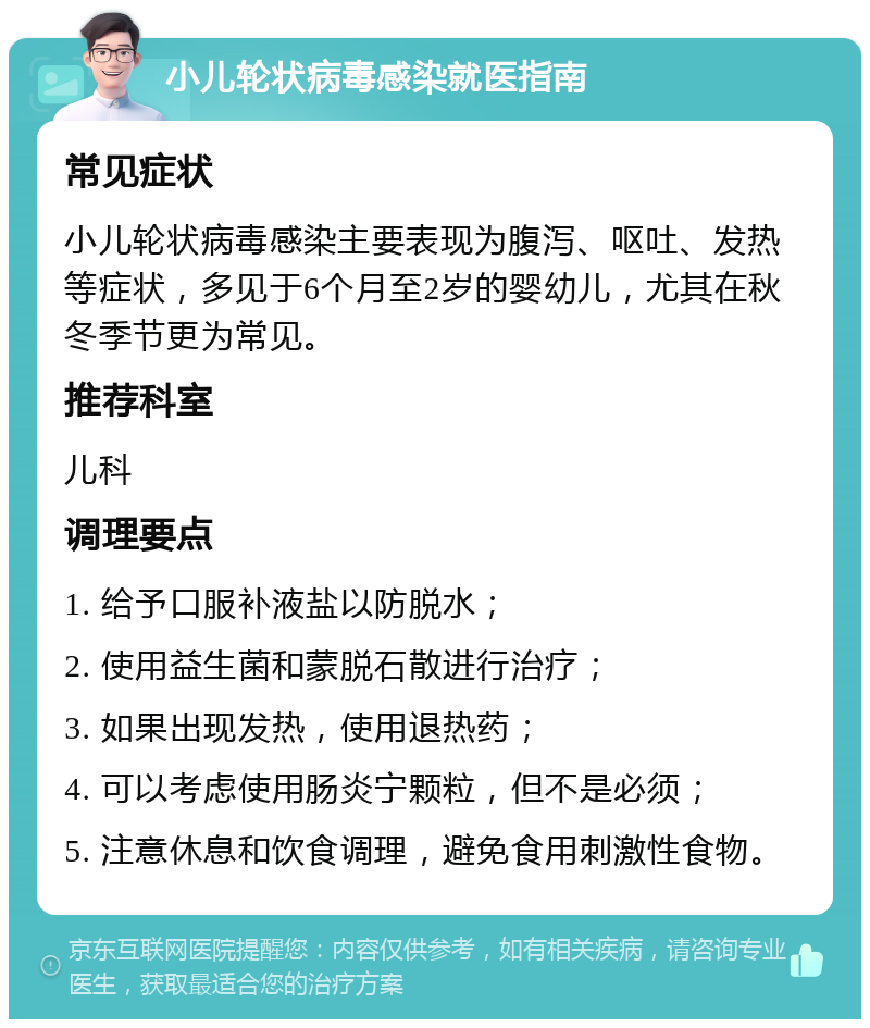 小儿轮状病毒感染就医指南 常见症状 小儿轮状病毒感染主要表现为腹泻、呕吐、发热等症状，多见于6个月至2岁的婴幼儿，尤其在秋冬季节更为常见。 推荐科室 儿科 调理要点 1. 给予口服补液盐以防脱水； 2. 使用益生菌和蒙脱石散进行治疗； 3. 如果出现发热，使用退热药； 4. 可以考虑使用肠炎宁颗粒，但不是必须； 5. 注意休息和饮食调理，避免食用刺激性食物。