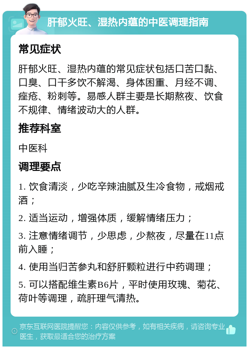 肝郁火旺、湿热内蕴的中医调理指南 常见症状 肝郁火旺、湿热内蕴的常见症状包括口苦口黏、口臭、口干多饮不解渴、身体困重、月经不调、痤疮、粉刺等。易感人群主要是长期熬夜、饮食不规律、情绪波动大的人群。 推荐科室 中医科 调理要点 1. 饮食清淡，少吃辛辣油腻及生冷食物，戒烟戒酒； 2. 适当运动，增强体质，缓解情绪压力； 3. 注意情绪调节，少思虑，少熬夜，尽量在11点前入睡； 4. 使用当归苦参丸和舒肝颗粒进行中药调理； 5. 可以搭配维生素B6片，平时使用玫瑰、菊花、荷叶等调理，疏肝理气清热。