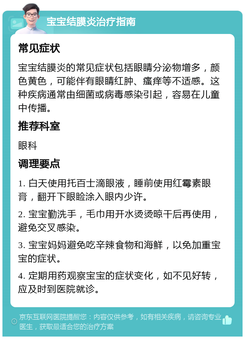 宝宝结膜炎治疗指南 常见症状 宝宝结膜炎的常见症状包括眼睛分泌物增多，颜色黄色，可能伴有眼睛红肿、瘙痒等不适感。这种疾病通常由细菌或病毒感染引起，容易在儿童中传播。 推荐科室 眼科 调理要点 1. 白天使用托百士滴眼液，睡前使用红霉素眼膏，翻开下眼睑涂入眼内少许。 2. 宝宝勤洗手，毛巾用开水烫烫晾干后再使用，避免交叉感染。 3. 宝宝妈妈避免吃辛辣食物和海鲜，以免加重宝宝的症状。 4. 定期用药观察宝宝的症状变化，如不见好转，应及时到医院就诊。