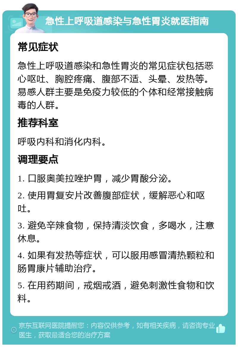 急性上呼吸道感染与急性胃炎就医指南 常见症状 急性上呼吸道感染和急性胃炎的常见症状包括恶心呕吐、胸腔疼痛、腹部不适、头晕、发热等。易感人群主要是免疫力较低的个体和经常接触病毒的人群。 推荐科室 呼吸内科和消化内科。 调理要点 1. 口服奥美拉唑护胃，减少胃酸分泌。 2. 使用胃复安片改善腹部症状，缓解恶心和呕吐。 3. 避免辛辣食物，保持清淡饮食，多喝水，注意休息。 4. 如果有发热等症状，可以服用感冒清热颗粒和肠胃康片辅助治疗。 5. 在用药期间，戒烟戒酒，避免刺激性食物和饮料。