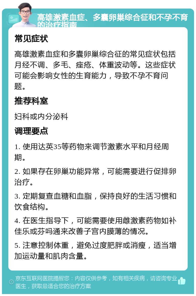 高雄激素血症、多囊卵巢综合征和不孕不育的治疗指南 常见症状 高雄激素血症和多囊卵巢综合征的常见症状包括月经不调、多毛、痤疮、体重波动等。这些症状可能会影响女性的生育能力，导致不孕不育问题。 推荐科室 妇科或内分泌科 调理要点 1. 使用达英35等药物来调节激素水平和月经周期。 2. 如果存在卵巢功能异常，可能需要进行促排卵治疗。 3. 定期复查血糖和血脂，保持良好的生活习惯和饮食结构。 4. 在医生指导下，可能需要使用雌激素药物如补佳乐或芬吗通来改善子宫内膜薄的情况。 5. 注意控制体重，避免过度肥胖或消瘦，适当增加运动量和肌肉含量。