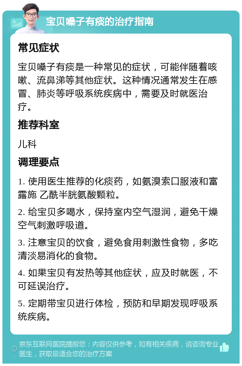 宝贝嗓子有痰的治疗指南 常见症状 宝贝嗓子有痰是一种常见的症状，可能伴随着咳嗽、流鼻涕等其他症状。这种情况通常发生在感冒、肺炎等呼吸系统疾病中，需要及时就医治疗。 推荐科室 儿科 调理要点 1. 使用医生推荐的化痰药，如氨溴索口服液和富露施 乙酰半胱氨酸颗粒。 2. 给宝贝多喝水，保持室内空气湿润，避免干燥空气刺激呼吸道。 3. 注意宝贝的饮食，避免食用刺激性食物，多吃清淡易消化的食物。 4. 如果宝贝有发热等其他症状，应及时就医，不可延误治疗。 5. 定期带宝贝进行体检，预防和早期发现呼吸系统疾病。