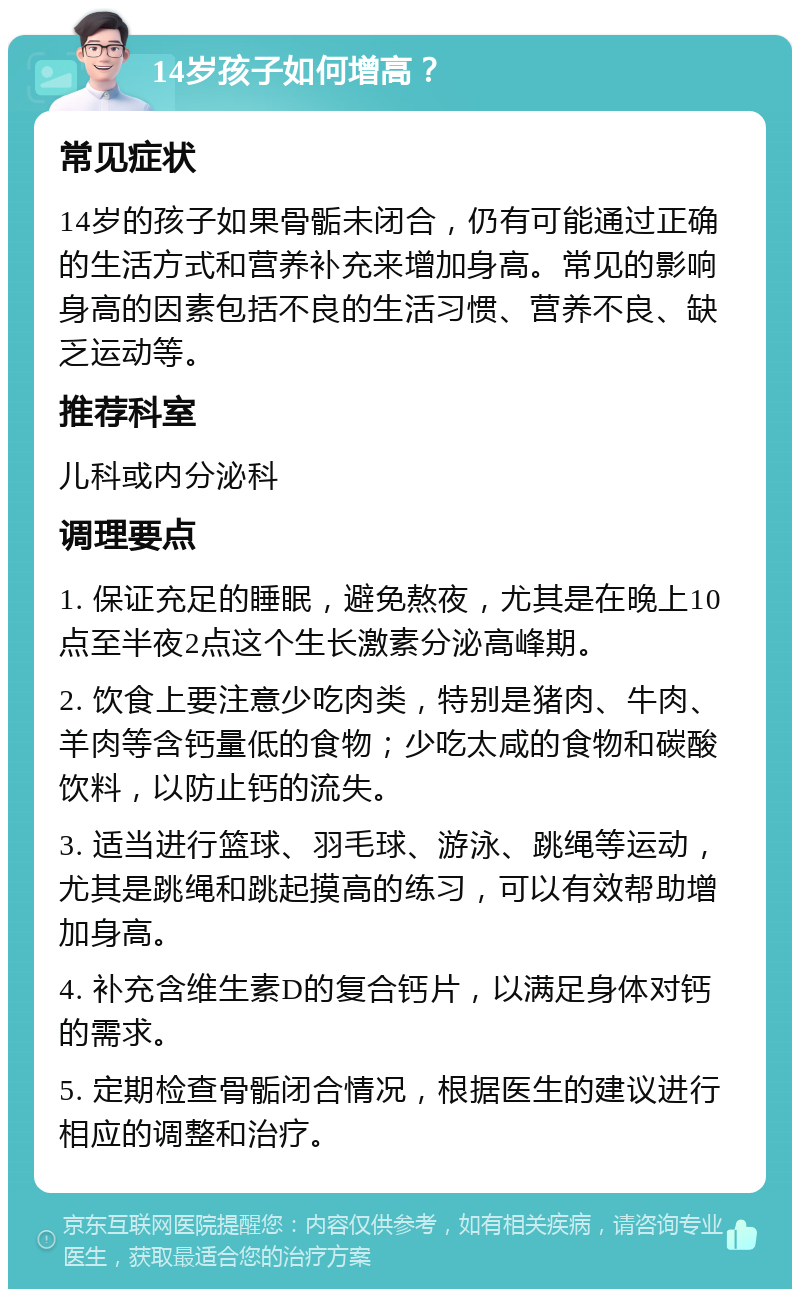 14岁孩子如何增高？ 常见症状 14岁的孩子如果骨骺未闭合，仍有可能通过正确的生活方式和营养补充来增加身高。常见的影响身高的因素包括不良的生活习惯、营养不良、缺乏运动等。 推荐科室 儿科或内分泌科 调理要点 1. 保证充足的睡眠，避免熬夜，尤其是在晚上10点至半夜2点这个生长激素分泌高峰期。 2. 饮食上要注意少吃肉类，特别是猪肉、牛肉、羊肉等含钙量低的食物；少吃太咸的食物和碳酸饮料，以防止钙的流失。 3. 适当进行篮球、羽毛球、游泳、跳绳等运动，尤其是跳绳和跳起摸高的练习，可以有效帮助增加身高。 4. 补充含维生素D的复合钙片，以满足身体对钙的需求。 5. 定期检查骨骺闭合情况，根据医生的建议进行相应的调整和治疗。