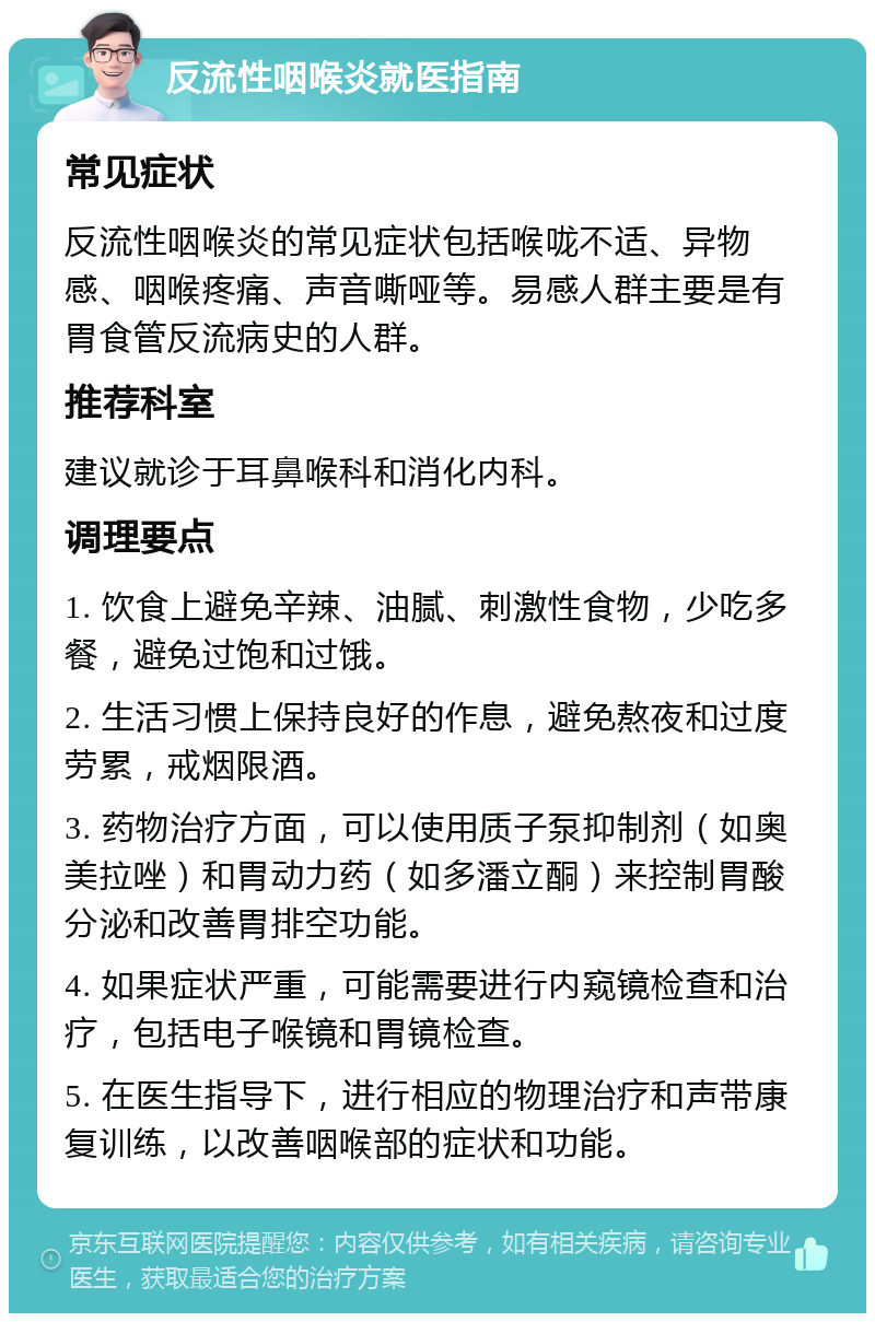 反流性咽喉炎就医指南 常见症状 反流性咽喉炎的常见症状包括喉咙不适、异物感、咽喉疼痛、声音嘶哑等。易感人群主要是有胃食管反流病史的人群。 推荐科室 建议就诊于耳鼻喉科和消化内科。 调理要点 1. 饮食上避免辛辣、油腻、刺激性食物，少吃多餐，避免过饱和过饿。 2. 生活习惯上保持良好的作息，避免熬夜和过度劳累，戒烟限酒。 3. 药物治疗方面，可以使用质子泵抑制剂（如奥美拉唑）和胃动力药（如多潘立酮）来控制胃酸分泌和改善胃排空功能。 4. 如果症状严重，可能需要进行内窥镜检查和治疗，包括电子喉镜和胃镜检查。 5. 在医生指导下，进行相应的物理治疗和声带康复训练，以改善咽喉部的症状和功能。