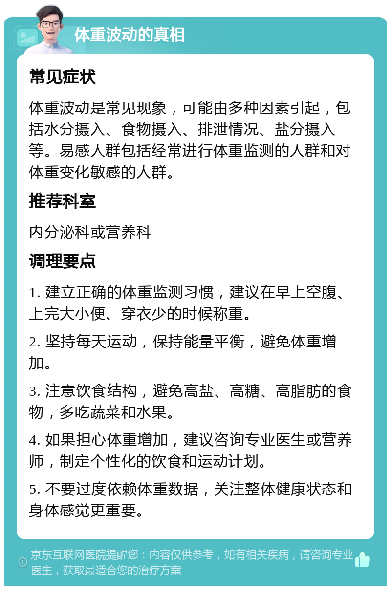 体重波动的真相 常见症状 体重波动是常见现象，可能由多种因素引起，包括水分摄入、食物摄入、排泄情况、盐分摄入等。易感人群包括经常进行体重监测的人群和对体重变化敏感的人群。 推荐科室 内分泌科或营养科 调理要点 1. 建立正确的体重监测习惯，建议在早上空腹、上完大小便、穿衣少的时候称重。 2. 坚持每天运动，保持能量平衡，避免体重增加。 3. 注意饮食结构，避免高盐、高糖、高脂肪的食物，多吃蔬菜和水果。 4. 如果担心体重增加，建议咨询专业医生或营养师，制定个性化的饮食和运动计划。 5. 不要过度依赖体重数据，关注整体健康状态和身体感觉更重要。