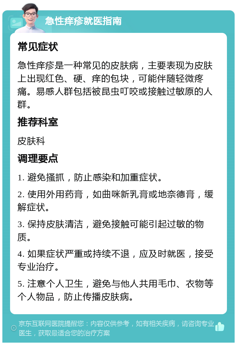 急性痒疹就医指南 常见症状 急性痒疹是一种常见的皮肤病，主要表现为皮肤上出现红色、硬、痒的包块，可能伴随轻微疼痛。易感人群包括被昆虫叮咬或接触过敏原的人群。 推荐科室 皮肤科 调理要点 1. 避免搔抓，防止感染和加重症状。 2. 使用外用药膏，如曲咪新乳膏或地奈德膏，缓解症状。 3. 保持皮肤清洁，避免接触可能引起过敏的物质。 4. 如果症状严重或持续不退，应及时就医，接受专业治疗。 5. 注意个人卫生，避免与他人共用毛巾、衣物等个人物品，防止传播皮肤病。