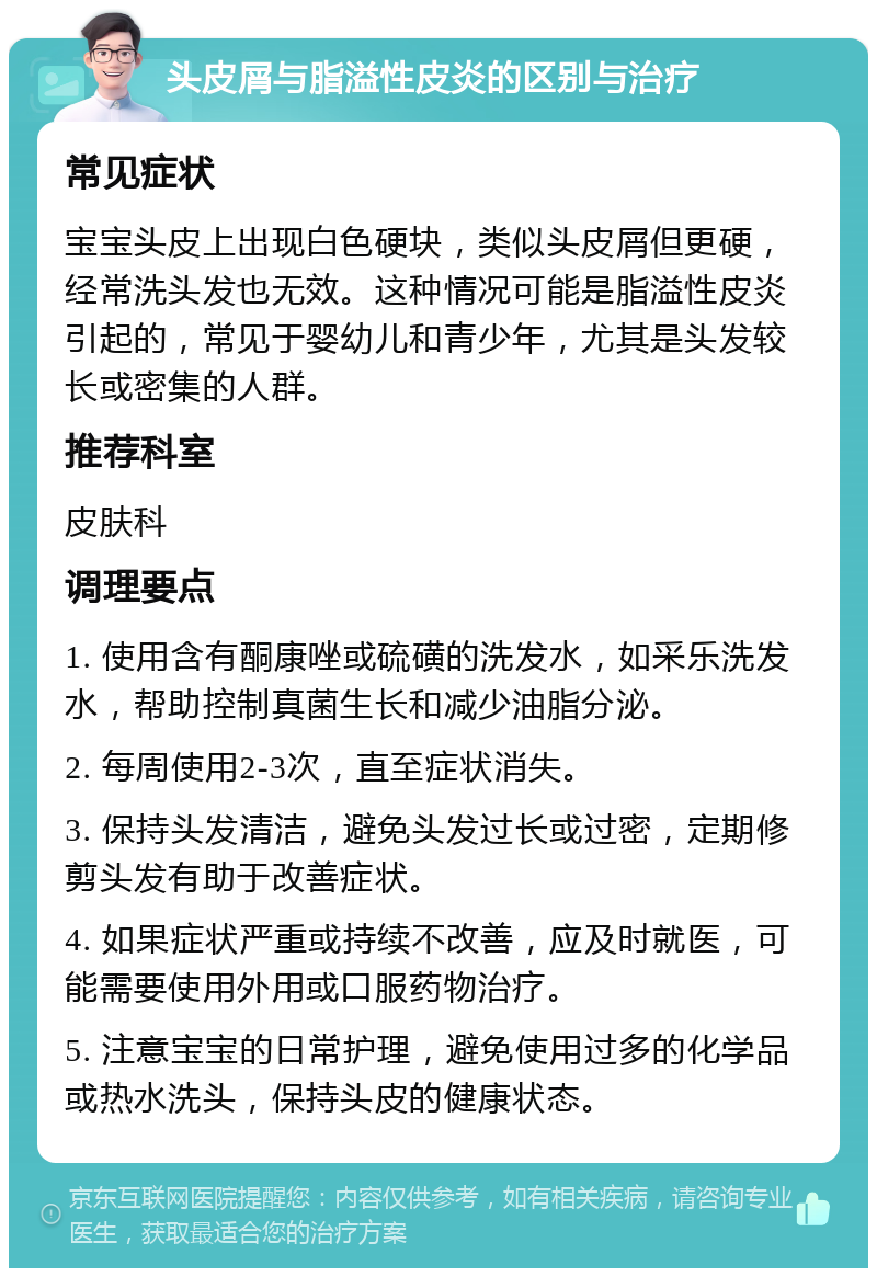 头皮屑与脂溢性皮炎的区别与治疗 常见症状 宝宝头皮上出现白色硬块，类似头皮屑但更硬，经常洗头发也无效。这种情况可能是脂溢性皮炎引起的，常见于婴幼儿和青少年，尤其是头发较长或密集的人群。 推荐科室 皮肤科 调理要点 1. 使用含有酮康唑或硫磺的洗发水，如采乐洗发水，帮助控制真菌生长和减少油脂分泌。 2. 每周使用2-3次，直至症状消失。 3. 保持头发清洁，避免头发过长或过密，定期修剪头发有助于改善症状。 4. 如果症状严重或持续不改善，应及时就医，可能需要使用外用或口服药物治疗。 5. 注意宝宝的日常护理，避免使用过多的化学品或热水洗头，保持头皮的健康状态。