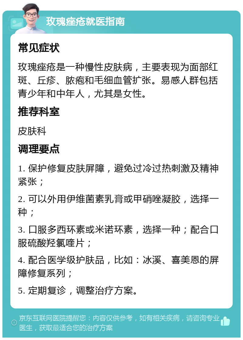 玫瑰痤疮就医指南 常见症状 玫瑰痤疮是一种慢性皮肤病，主要表现为面部红斑、丘疹、脓疱和毛细血管扩张。易感人群包括青少年和中年人，尤其是女性。 推荐科室 皮肤科 调理要点 1. 保护修复皮肤屏障，避免过冷过热刺激及精神紧张； 2. 可以外用伊维菌素乳膏或甲硝唑凝胶，选择一种； 3. 口服多西环素或米诺环素，选择一种；配合口服硫酸羟氯喹片； 4. 配合医学级护肤品，比如：冰溪、喜美恩的屏障修复系列； 5. 定期复诊，调整治疗方案。