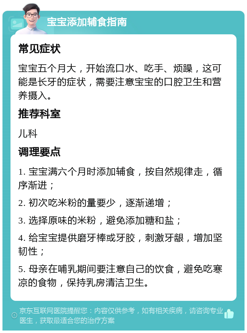 宝宝添加辅食指南 常见症状 宝宝五个月大，开始流口水、吃手、烦躁，这可能是长牙的症状，需要注意宝宝的口腔卫生和营养摄入。 推荐科室 儿科 调理要点 1. 宝宝满六个月时添加辅食，按自然规律走，循序渐进； 2. 初次吃米粉的量要少，逐渐递增； 3. 选择原味的米粉，避免添加糖和盐； 4. 给宝宝提供磨牙棒或牙胶，刺激牙龈，增加坚韧性； 5. 母亲在哺乳期间要注意自己的饮食，避免吃寒凉的食物，保持乳房清洁卫生。