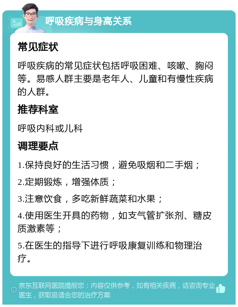 呼吸疾病与身高关系 常见症状 呼吸疾病的常见症状包括呼吸困难、咳嗽、胸闷等。易感人群主要是老年人、儿童和有慢性疾病的人群。 推荐科室 呼吸内科或儿科 调理要点 1.保持良好的生活习惯，避免吸烟和二手烟； 2.定期锻炼，增强体质； 3.注意饮食，多吃新鲜蔬菜和水果； 4.使用医生开具的药物，如支气管扩张剂、糖皮质激素等； 5.在医生的指导下进行呼吸康复训练和物理治疗。