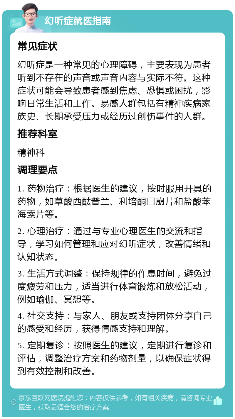 幻听症就医指南 常见症状 幻听症是一种常见的心理障碍，主要表现为患者听到不存在的声音或声音内容与实际不符。这种症状可能会导致患者感到焦虑、恐惧或困扰，影响日常生活和工作。易感人群包括有精神疾病家族史、长期承受压力或经历过创伤事件的人群。 推荐科室 精神科 调理要点 1. 药物治疗：根据医生的建议，按时服用开具的药物，如草酸西酞普兰、利培酮口崩片和盐酸苯海索片等。 2. 心理治疗：通过与专业心理医生的交流和指导，学习如何管理和应对幻听症状，改善情绪和认知状态。 3. 生活方式调整：保持规律的作息时间，避免过度疲劳和压力，适当进行体育锻炼和放松活动，例如瑜伽、冥想等。 4. 社交支持：与家人、朋友或支持团体分享自己的感受和经历，获得情感支持和理解。 5. 定期复诊：按照医生的建议，定期进行复诊和评估，调整治疗方案和药物剂量，以确保症状得到有效控制和改善。