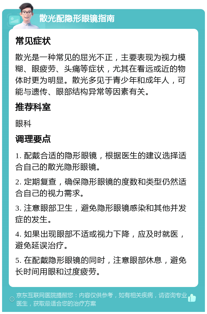 散光配隐形眼镜指南 常见症状 散光是一种常见的屈光不正，主要表现为视力模糊、眼疲劳、头痛等症状，尤其在看远或近的物体时更为明显。散光多见于青少年和成年人，可能与遗传、眼部结构异常等因素有关。 推荐科室 眼科 调理要点 1. 配戴合适的隐形眼镜，根据医生的建议选择适合自己的散光隐形眼镜。 2. 定期复查，确保隐形眼镜的度数和类型仍然适合自己的视力需求。 3. 注意眼部卫生，避免隐形眼镜感染和其他并发症的发生。 4. 如果出现眼部不适或视力下降，应及时就医，避免延误治疗。 5. 在配戴隐形眼镜的同时，注意眼部休息，避免长时间用眼和过度疲劳。