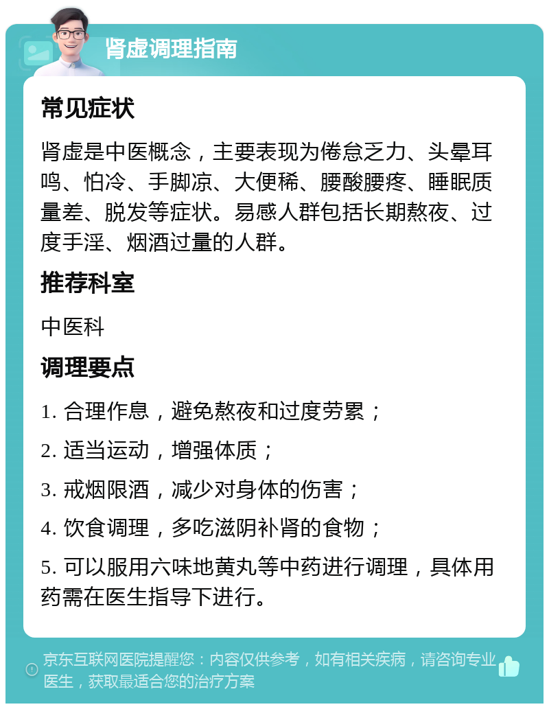 肾虚调理指南 常见症状 肾虚是中医概念，主要表现为倦怠乏力、头晕耳鸣、怕冷、手脚凉、大便稀、腰酸腰疼、睡眠质量差、脱发等症状。易感人群包括长期熬夜、过度手淫、烟酒过量的人群。 推荐科室 中医科 调理要点 1. 合理作息，避免熬夜和过度劳累； 2. 适当运动，增强体质； 3. 戒烟限酒，减少对身体的伤害； 4. 饮食调理，多吃滋阴补肾的食物； 5. 可以服用六味地黄丸等中药进行调理，具体用药需在医生指导下进行。