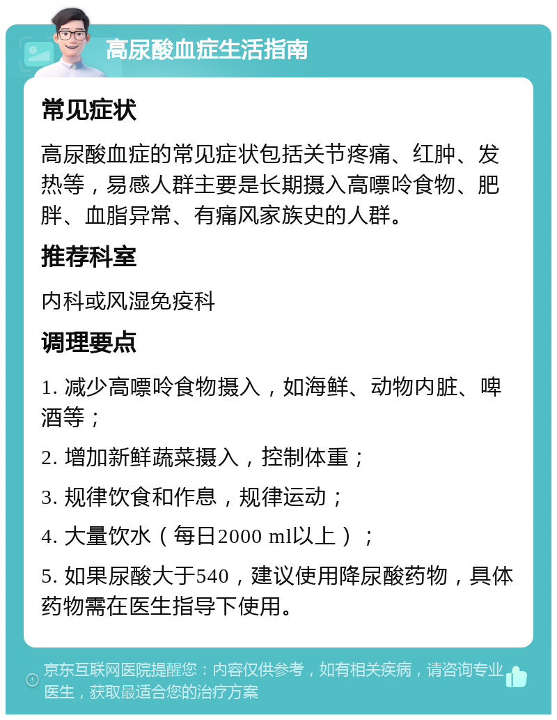 高尿酸血症生活指南 常见症状 高尿酸血症的常见症状包括关节疼痛、红肿、发热等，易感人群主要是长期摄入高嘌呤食物、肥胖、血脂异常、有痛风家族史的人群。 推荐科室 内科或风湿免疫科 调理要点 1. 减少高嘌呤食物摄入，如海鲜、动物内脏、啤酒等； 2. 增加新鲜蔬菜摄入，控制体重； 3. 规律饮食和作息，规律运动； 4. 大量饮水（每日2000 ml以上）； 5. 如果尿酸大于540，建议使用降尿酸药物，具体药物需在医生指导下使用。