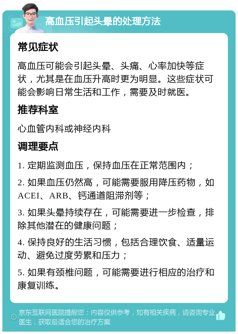 高血压引起头晕的处理方法 常见症状 高血压可能会引起头晕、头痛、心率加快等症状，尤其是在血压升高时更为明显。这些症状可能会影响日常生活和工作，需要及时就医。 推荐科室 心血管内科或神经内科 调理要点 1. 定期监测血压，保持血压在正常范围内； 2. 如果血压仍然高，可能需要服用降压药物，如ACEI、ARB、钙通道阻滞剂等； 3. 如果头晕持续存在，可能需要进一步检查，排除其他潜在的健康问题； 4. 保持良好的生活习惯，包括合理饮食、适量运动、避免过度劳累和压力； 5. 如果有颈椎问题，可能需要进行相应的治疗和康复训练。