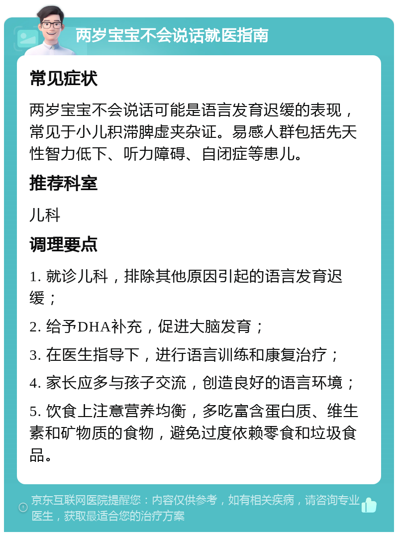 两岁宝宝不会说话就医指南 常见症状 两岁宝宝不会说话可能是语言发育迟缓的表现，常见于小儿积滞脾虚夹杂证。易感人群包括先天性智力低下、听力障碍、自闭症等患儿。 推荐科室 儿科 调理要点 1. 就诊儿科，排除其他原因引起的语言发育迟缓； 2. 给予DHA补充，促进大脑发育； 3. 在医生指导下，进行语言训练和康复治疗； 4. 家长应多与孩子交流，创造良好的语言环境； 5. 饮食上注意营养均衡，多吃富含蛋白质、维生素和矿物质的食物，避免过度依赖零食和垃圾食品。