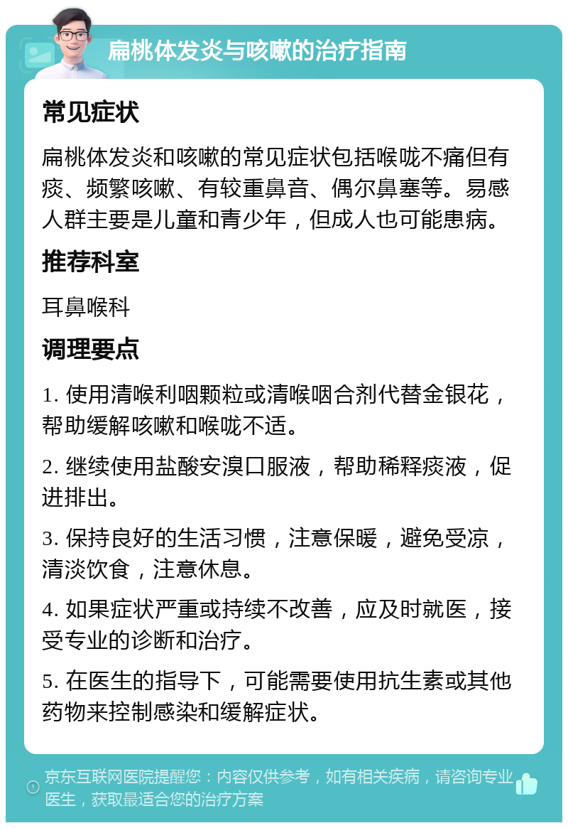 扁桃体发炎与咳嗽的治疗指南 常见症状 扁桃体发炎和咳嗽的常见症状包括喉咙不痛但有痰、频繁咳嗽、有较重鼻音、偶尔鼻塞等。易感人群主要是儿童和青少年，但成人也可能患病。 推荐科室 耳鼻喉科 调理要点 1. 使用清喉利咽颗粒或清喉咽合剂代替金银花，帮助缓解咳嗽和喉咙不适。 2. 继续使用盐酸安溴口服液，帮助稀释痰液，促进排出。 3. 保持良好的生活习惯，注意保暖，避免受凉，清淡饮食，注意休息。 4. 如果症状严重或持续不改善，应及时就医，接受专业的诊断和治疗。 5. 在医生的指导下，可能需要使用抗生素或其他药物来控制感染和缓解症状。