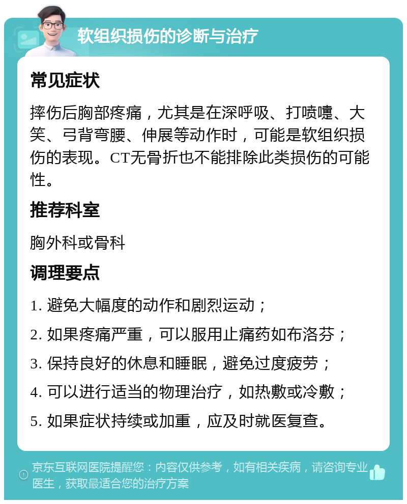 软组织损伤的诊断与治疗 常见症状 摔伤后胸部疼痛，尤其是在深呼吸、打喷嚏、大笑、弓背弯腰、伸展等动作时，可能是软组织损伤的表现。CT无骨折也不能排除此类损伤的可能性。 推荐科室 胸外科或骨科 调理要点 1. 避免大幅度的动作和剧烈运动； 2. 如果疼痛严重，可以服用止痛药如布洛芬； 3. 保持良好的休息和睡眠，避免过度疲劳； 4. 可以进行适当的物理治疗，如热敷或冷敷； 5. 如果症状持续或加重，应及时就医复查。