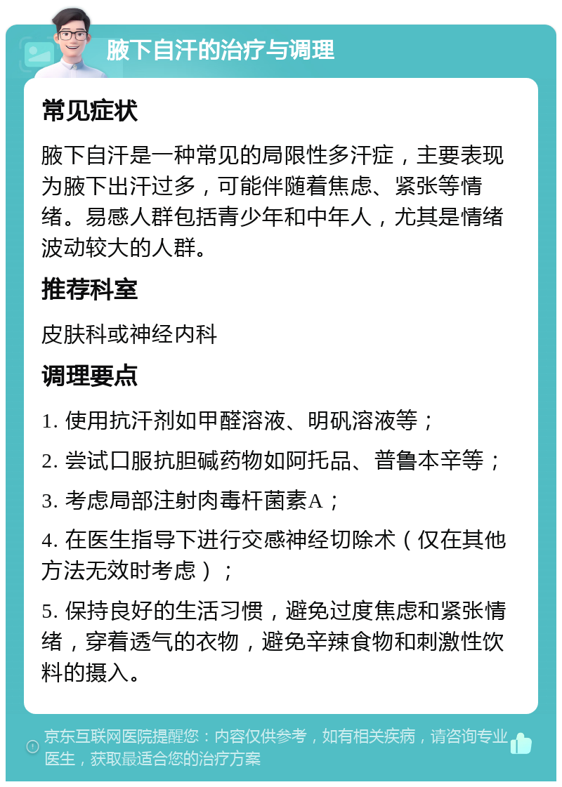 腋下自汗的治疗与调理 常见症状 腋下自汗是一种常见的局限性多汗症，主要表现为腋下出汗过多，可能伴随着焦虑、紧张等情绪。易感人群包括青少年和中年人，尤其是情绪波动较大的人群。 推荐科室 皮肤科或神经内科 调理要点 1. 使用抗汗剂如甲醛溶液、明矾溶液等； 2. 尝试口服抗胆碱药物如阿托品、普鲁本辛等； 3. 考虑局部注射肉毒杆菌素A； 4. 在医生指导下进行交感神经切除术（仅在其他方法无效时考虑）； 5. 保持良好的生活习惯，避免过度焦虑和紧张情绪，穿着透气的衣物，避免辛辣食物和刺激性饮料的摄入。