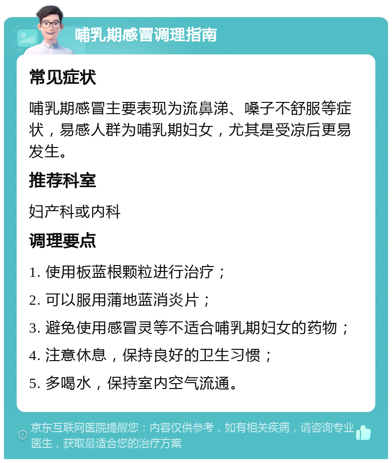 哺乳期感冒调理指南 常见症状 哺乳期感冒主要表现为流鼻涕、嗓子不舒服等症状，易感人群为哺乳期妇女，尤其是受凉后更易发生。 推荐科室 妇产科或内科 调理要点 1. 使用板蓝根颗粒进行治疗； 2. 可以服用蒲地蓝消炎片； 3. 避免使用感冒灵等不适合哺乳期妇女的药物； 4. 注意休息，保持良好的卫生习惯； 5. 多喝水，保持室内空气流通。