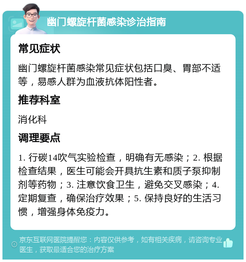 幽门螺旋杆菌感染诊治指南 常见症状 幽门螺旋杆菌感染常见症状包括口臭、胃部不适等，易感人群为血液抗体阳性者。 推荐科室 消化科 调理要点 1. 行碳14吹气实验检查，明确有无感染；2. 根据检查结果，医生可能会开具抗生素和质子泵抑制剂等药物；3. 注意饮食卫生，避免交叉感染；4. 定期复查，确保治疗效果；5. 保持良好的生活习惯，增强身体免疫力。