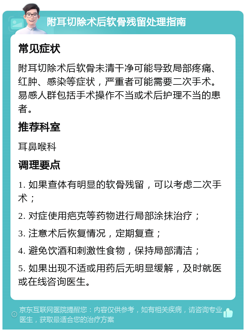 附耳切除术后软骨残留处理指南 常见症状 附耳切除术后软骨未清干净可能导致局部疼痛、红肿、感染等症状，严重者可能需要二次手术。易感人群包括手术操作不当或术后护理不当的患者。 推荐科室 耳鼻喉科 调理要点 1. 如果查体有明显的软骨残留，可以考虑二次手术； 2. 对症使用疤克等药物进行局部涂抹治疗； 3. 注意术后恢复情况，定期复查； 4. 避免饮酒和刺激性食物，保持局部清洁； 5. 如果出现不适或用药后无明显缓解，及时就医或在线咨询医生。