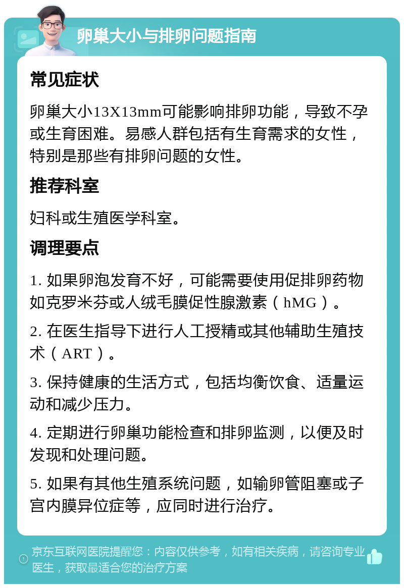 卵巢大小与排卵问题指南 常见症状 卵巢大小13X13mm可能影响排卵功能，导致不孕或生育困难。易感人群包括有生育需求的女性，特别是那些有排卵问题的女性。 推荐科室 妇科或生殖医学科室。 调理要点 1. 如果卵泡发育不好，可能需要使用促排卵药物如克罗米芬或人绒毛膜促性腺激素（hMG）。 2. 在医生指导下进行人工授精或其他辅助生殖技术（ART）。 3. 保持健康的生活方式，包括均衡饮食、适量运动和减少压力。 4. 定期进行卵巢功能检查和排卵监测，以便及时发现和处理问题。 5. 如果有其他生殖系统问题，如输卵管阻塞或子宫内膜异位症等，应同时进行治疗。