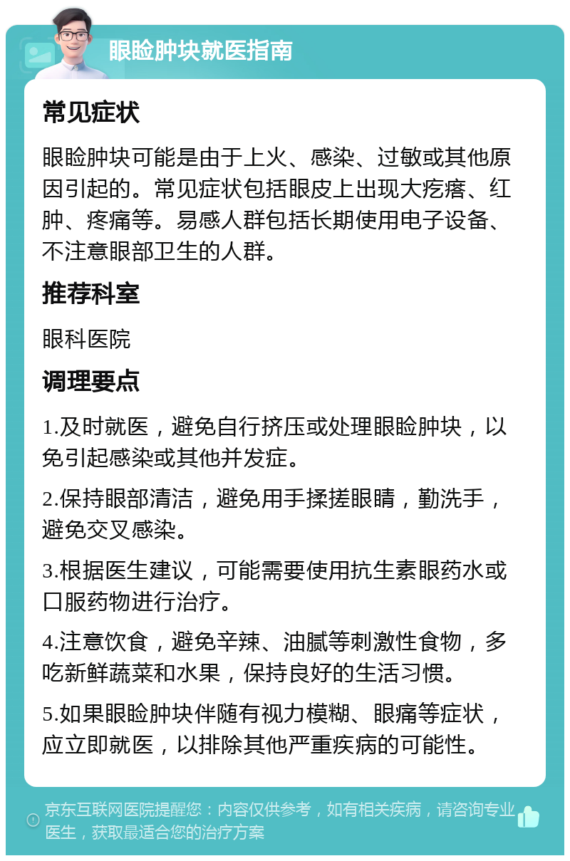 眼睑肿块就医指南 常见症状 眼睑肿块可能是由于上火、感染、过敏或其他原因引起的。常见症状包括眼皮上出现大疙瘩、红肿、疼痛等。易感人群包括长期使用电子设备、不注意眼部卫生的人群。 推荐科室 眼科医院 调理要点 1.及时就医，避免自行挤压或处理眼睑肿块，以免引起感染或其他并发症。 2.保持眼部清洁，避免用手揉搓眼睛，勤洗手，避免交叉感染。 3.根据医生建议，可能需要使用抗生素眼药水或口服药物进行治疗。 4.注意饮食，避免辛辣、油腻等刺激性食物，多吃新鲜蔬菜和水果，保持良好的生活习惯。 5.如果眼睑肿块伴随有视力模糊、眼痛等症状，应立即就医，以排除其他严重疾病的可能性。