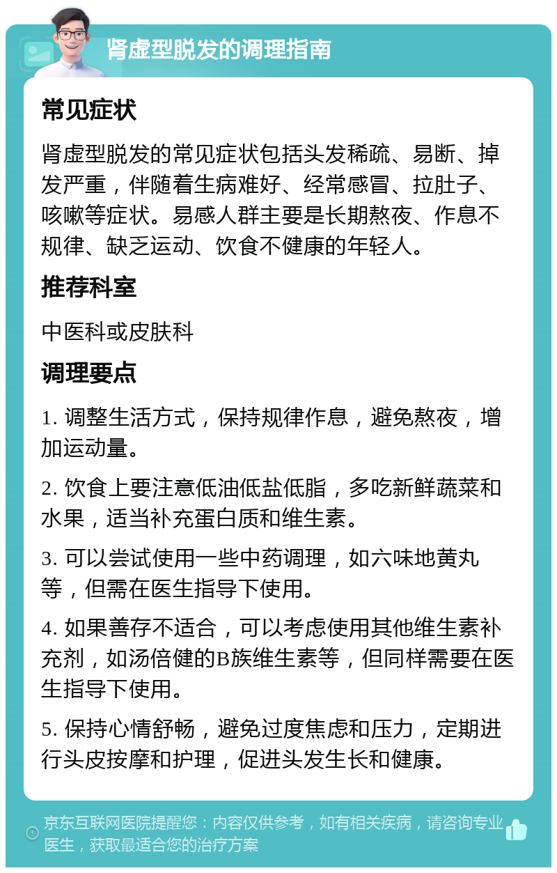 肾虚型脱发的调理指南 常见症状 肾虚型脱发的常见症状包括头发稀疏、易断、掉发严重，伴随着生病难好、经常感冒、拉肚子、咳嗽等症状。易感人群主要是长期熬夜、作息不规律、缺乏运动、饮食不健康的年轻人。 推荐科室 中医科或皮肤科 调理要点 1. 调整生活方式，保持规律作息，避免熬夜，增加运动量。 2. 饮食上要注意低油低盐低脂，多吃新鲜蔬菜和水果，适当补充蛋白质和维生素。 3. 可以尝试使用一些中药调理，如六味地黄丸等，但需在医生指导下使用。 4. 如果善存不适合，可以考虑使用其他维生素补充剂，如汤倍健的B族维生素等，但同样需要在医生指导下使用。 5. 保持心情舒畅，避免过度焦虑和压力，定期进行头皮按摩和护理，促进头发生长和健康。