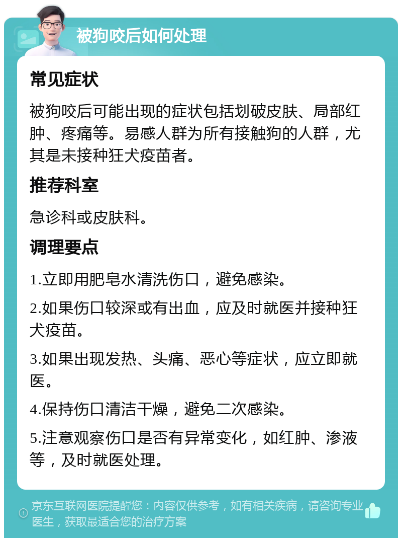 被狗咬后如何处理 常见症状 被狗咬后可能出现的症状包括划破皮肤、局部红肿、疼痛等。易感人群为所有接触狗的人群，尤其是未接种狂犬疫苗者。 推荐科室 急诊科或皮肤科。 调理要点 1.立即用肥皂水清洗伤口，避免感染。 2.如果伤口较深或有出血，应及时就医并接种狂犬疫苗。 3.如果出现发热、头痛、恶心等症状，应立即就医。 4.保持伤口清洁干燥，避免二次感染。 5.注意观察伤口是否有异常变化，如红肿、渗液等，及时就医处理。