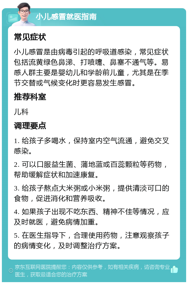 小儿感冒就医指南 常见症状 小儿感冒是由病毒引起的呼吸道感染，常见症状包括流黄绿色鼻涕、打喷嚏、鼻塞不通气等。易感人群主要是婴幼儿和学龄前儿童，尤其是在季节交替或气候变化时更容易发生感冒。 推荐科室 儿科 调理要点 1. 给孩子多喝水，保持室内空气流通，避免交叉感染。 2. 可以口服益生菌、蒲地蓝或百蕊颗粒等药物，帮助缓解症状和加速康复。 3. 给孩子熬点大米粥或小米粥，提供清淡可口的食物，促进消化和营养吸收。 4. 如果孩子出现不吃东西、精神不佳等情况，应及时就医，避免病情加重。 5. 在医生指导下，合理使用药物，注意观察孩子的病情变化，及时调整治疗方案。