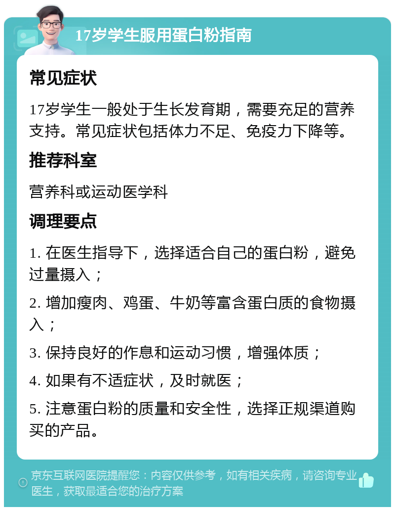 17岁学生服用蛋白粉指南 常见症状 17岁学生一般处于生长发育期，需要充足的营养支持。常见症状包括体力不足、免疫力下降等。 推荐科室 营养科或运动医学科 调理要点 1. 在医生指导下，选择适合自己的蛋白粉，避免过量摄入； 2. 增加瘦肉、鸡蛋、牛奶等富含蛋白质的食物摄入； 3. 保持良好的作息和运动习惯，增强体质； 4. 如果有不适症状，及时就医； 5. 注意蛋白粉的质量和安全性，选择正规渠道购买的产品。