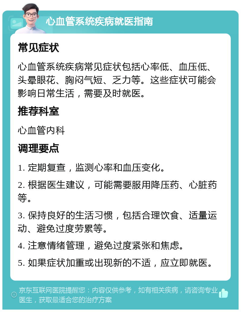 心血管系统疾病就医指南 常见症状 心血管系统疾病常见症状包括心率低、血压低、头晕眼花、胸闷气短、乏力等。这些症状可能会影响日常生活，需要及时就医。 推荐科室 心血管内科 调理要点 1. 定期复查，监测心率和血压变化。 2. 根据医生建议，可能需要服用降压药、心脏药等。 3. 保持良好的生活习惯，包括合理饮食、适量运动、避免过度劳累等。 4. 注意情绪管理，避免过度紧张和焦虑。 5. 如果症状加重或出现新的不适，应立即就医。