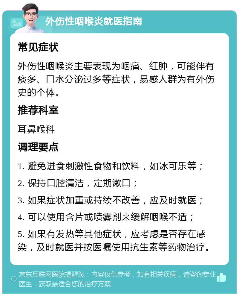 外伤性咽喉炎就医指南 常见症状 外伤性咽喉炎主要表现为咽痛、红肿，可能伴有痰多、口水分泌过多等症状，易感人群为有外伤史的个体。 推荐科室 耳鼻喉科 调理要点 1. 避免进食刺激性食物和饮料，如冰可乐等； 2. 保持口腔清洁，定期漱口； 3. 如果症状加重或持续不改善，应及时就医； 4. 可以使用含片或喷雾剂来缓解咽喉不适； 5. 如果有发热等其他症状，应考虑是否存在感染，及时就医并按医嘱使用抗生素等药物治疗。