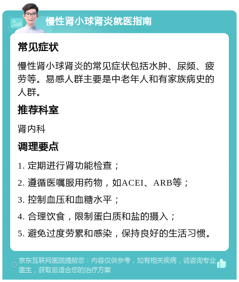 慢性肾小球肾炎就医指南 常见症状 慢性肾小球肾炎的常见症状包括水肿、尿频、疲劳等。易感人群主要是中老年人和有家族病史的人群。 推荐科室 肾内科 调理要点 1. 定期进行肾功能检查； 2. 遵循医嘱服用药物，如ACEI、ARB等； 3. 控制血压和血糖水平； 4. 合理饮食，限制蛋白质和盐的摄入； 5. 避免过度劳累和感染，保持良好的生活习惯。