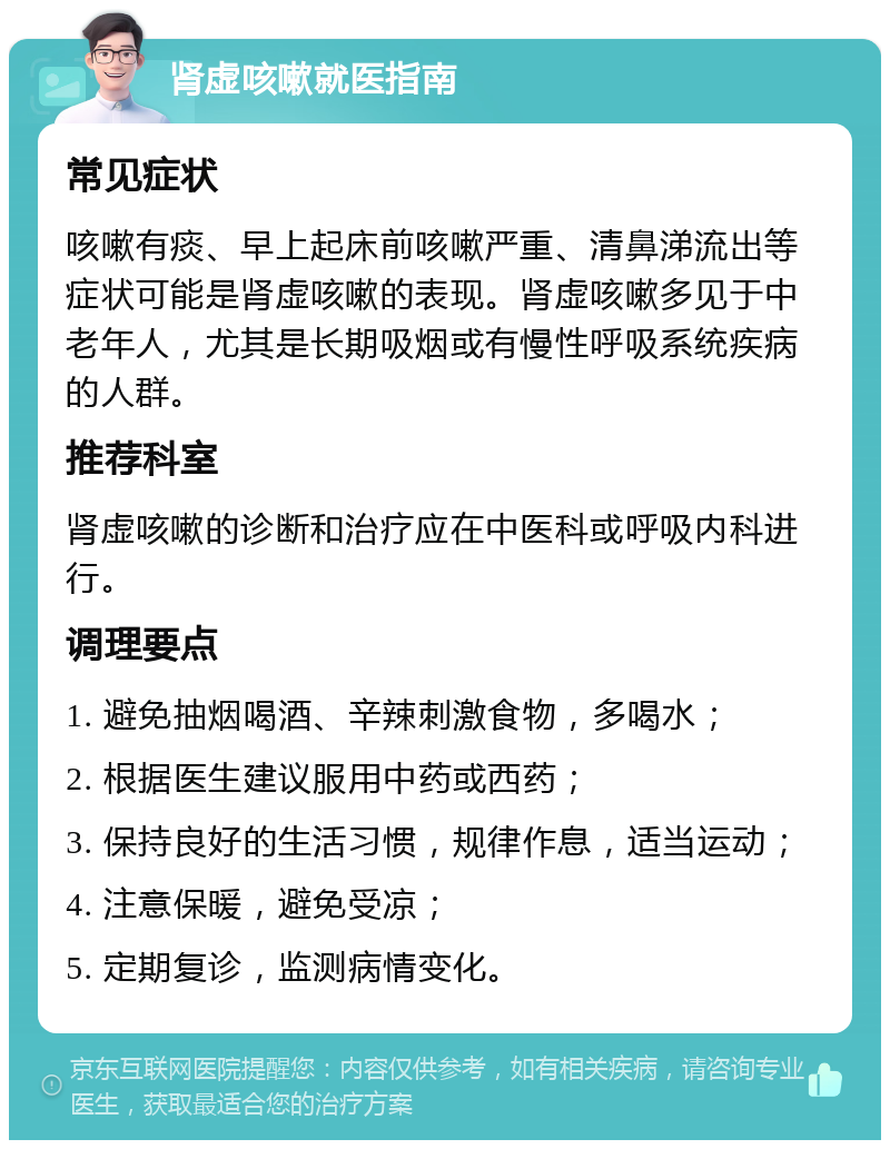 肾虚咳嗽就医指南 常见症状 咳嗽有痰、早上起床前咳嗽严重、清鼻涕流出等症状可能是肾虚咳嗽的表现。肾虚咳嗽多见于中老年人，尤其是长期吸烟或有慢性呼吸系统疾病的人群。 推荐科室 肾虚咳嗽的诊断和治疗应在中医科或呼吸内科进行。 调理要点 1. 避免抽烟喝酒、辛辣刺激食物，多喝水； 2. 根据医生建议服用中药或西药； 3. 保持良好的生活习惯，规律作息，适当运动； 4. 注意保暖，避免受凉； 5. 定期复诊，监测病情变化。