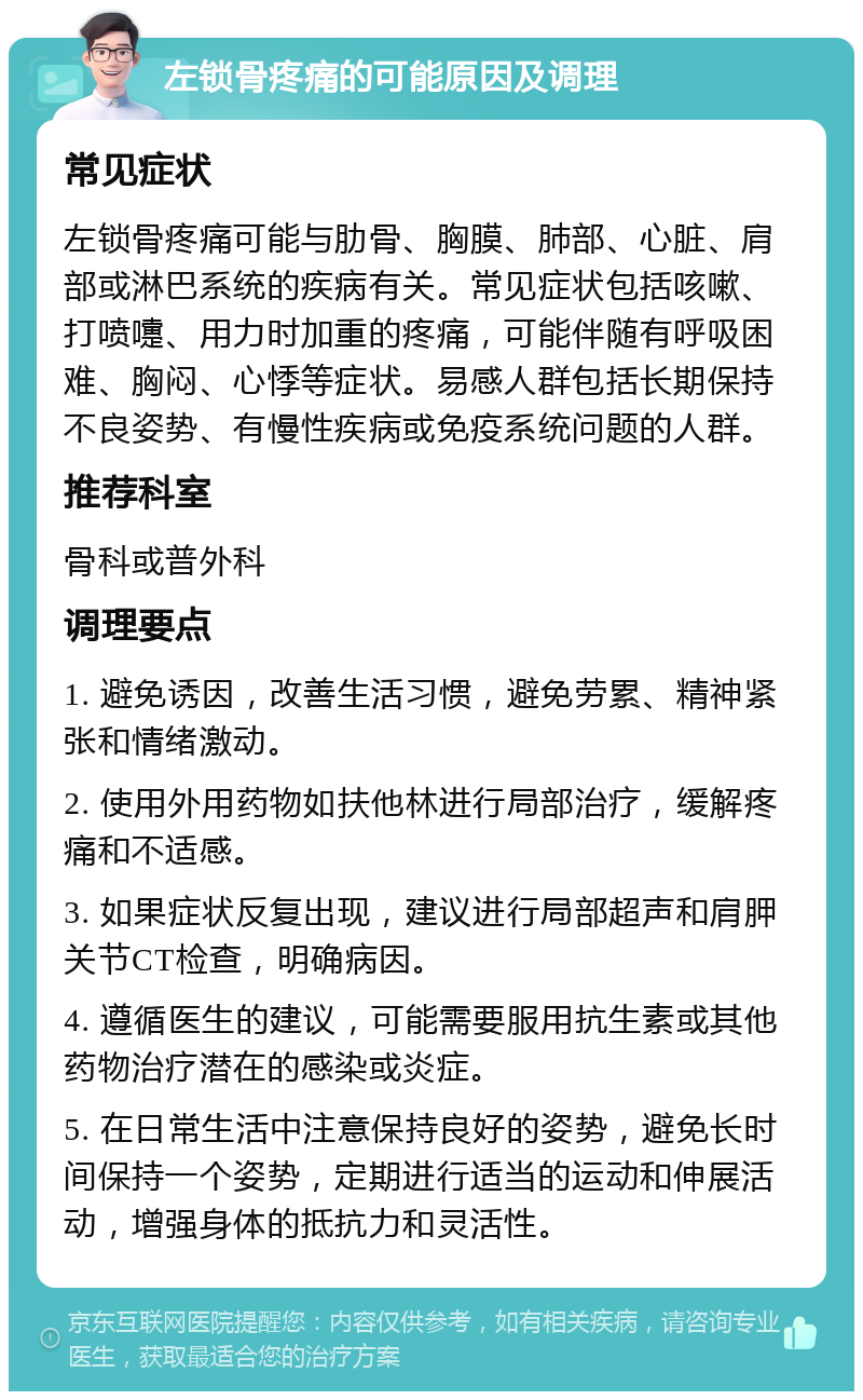 左锁骨疼痛的可能原因及调理 常见症状 左锁骨疼痛可能与肋骨、胸膜、肺部、心脏、肩部或淋巴系统的疾病有关。常见症状包括咳嗽、打喷嚏、用力时加重的疼痛，可能伴随有呼吸困难、胸闷、心悸等症状。易感人群包括长期保持不良姿势、有慢性疾病或免疫系统问题的人群。 推荐科室 骨科或普外科 调理要点 1. 避免诱因，改善生活习惯，避免劳累、精神紧张和情绪激动。 2. 使用外用药物如扶他林进行局部治疗，缓解疼痛和不适感。 3. 如果症状反复出现，建议进行局部超声和肩胛关节CT检查，明确病因。 4. 遵循医生的建议，可能需要服用抗生素或其他药物治疗潜在的感染或炎症。 5. 在日常生活中注意保持良好的姿势，避免长时间保持一个姿势，定期进行适当的运动和伸展活动，增强身体的抵抗力和灵活性。