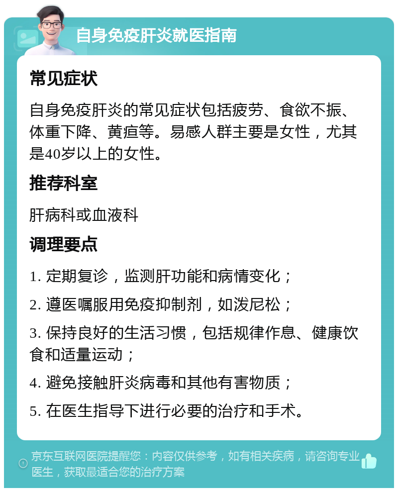 自身免疫肝炎就医指南 常见症状 自身免疫肝炎的常见症状包括疲劳、食欲不振、体重下降、黄疸等。易感人群主要是女性，尤其是40岁以上的女性。 推荐科室 肝病科或血液科 调理要点 1. 定期复诊，监测肝功能和病情变化； 2. 遵医嘱服用免疫抑制剂，如泼尼松； 3. 保持良好的生活习惯，包括规律作息、健康饮食和适量运动； 4. 避免接触肝炎病毒和其他有害物质； 5. 在医生指导下进行必要的治疗和手术。